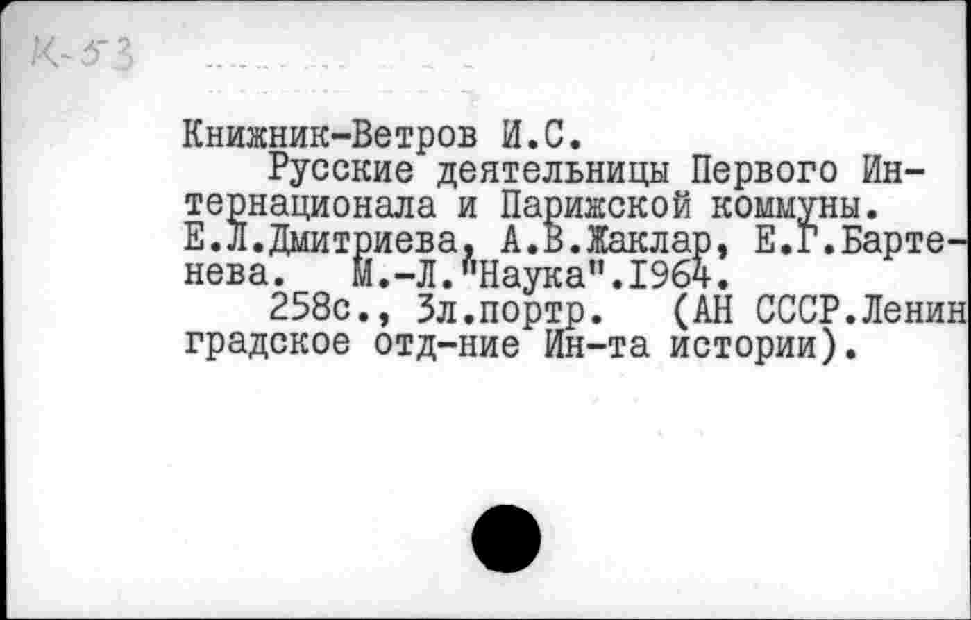 ﻿Книжник-Ветров И.С.
Русские деятельницы Первого Интернационала и Парижской коммуны. Е.Л.Дмитриева, А.В.Жаклар, Е.Г.Бартенева. Й.-Л.’’Наука”.1964.
258с., Зл.портр. (АН СССР.Ленин градское отд-ние Ин-та истории).